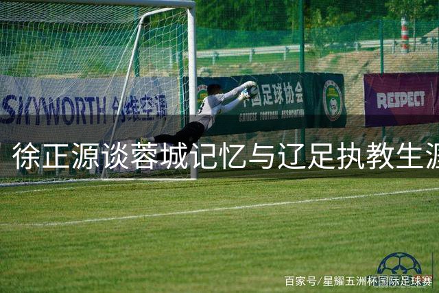 徐正源谈蓉城记忆与辽足执教生涯：美好回忆与坚定信念